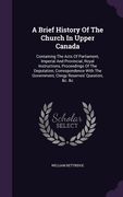 A Brief History Of The Church In Upper Canada: Containing The Acts Of Parliament, Imperial And Provincial, Royal Instructions, Proceedings Of The Depu (en Inglés)