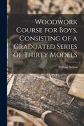 Woodwork Course for Boys, Consisting of a Graduated Series of Thirty Models (en Inglés)