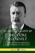 An Autobiography by Theodore Roosevelt: Complete and Unabridged With Appendices and Notes 