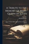A Tribute to the Memory of Mary Queen of Scots: Being an Attempt to Relate, Simply and Truly, the History of her Life