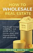 How to Wholesale Real Estate: How to get Started Investing in Real Estate With no Money Down and Massive Profits With Wholesaling 