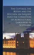 The Cottage, the Bothy and the Kitchen, an Inquiry Into the Condition of Agricultural Labourers in Scotland (en Inglés)