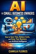 AI for Small Business Owners. How to Save Time, Reduce Costs, and Grow Your Business with Artificial Intelligence