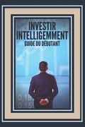 Investir Intelligemment: GUIDE DU DÉBUTANT: Comment se lancer sur cette grande voie de l'investissement ! (en Francés)