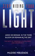 Stop Hiding Your Light: Arise or remain in the tomb, Bloom or remain in the dirt (The path of freedom, fulfilment and abundance)