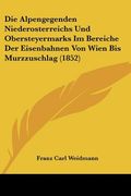 Die Alpengegenden Niederosterreichs Und Obersteyermarks Im Bereiche Der Eisenbahnen Von Wien Bis Murzzuschlag (1852) (en Alemán)