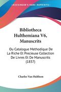 Bibliotheca Hulthemiana V6, Manuscrits: Ou Catalogue Methodique De La Riche Et Precieuse Collection De Livres Et De Manuscrits (1837) (en Francés)