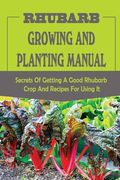 Rhubarb Growing And Planting Manual: Secrets Of Getting A Good Rhubarb Crop And Recipes For Using It: When To Plant Rhubarb (en Inglés)