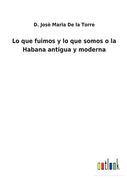 Lo que Fuimos y lo que Somos o la Habana Antigua y Moderna de d. Josè Maria de la Torre(Outlook Verlag)