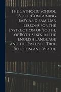 The Catholic School Book, Containing Easy and Familiar Lessons for the Instruction of Youth, of Both Sexes, in the English Language and the Paths of T (en Inglés)