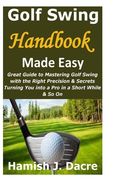 Golf Swing Handbook Made Easy: Great Guide to Mastering Golf Swing with the Right Precision & Secrets Turning You into a Pro in a Short While & So On