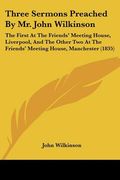 three sermons preached by mr. john wilkinson: the first at the friends' meeting house, liverpool, and the other two at the friends' meeting house, man (en Inglés)
