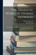 The Dramatic Works of Thomas Heywood: The Golden Age. the Silver Age. the Brazen Age. the First and Second Parts of the Iron Age (en Inglés)