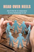 Head Over Heels: How To Not Be So Codependent In Every Relationship In Life: Cure For Codependency