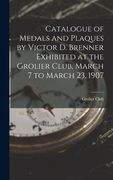 Catalogue of Medals and Plaques by Victor D. Brenner Exhibited at the Grolier Club, March 7 to March 23, 1907 (en Inglés)