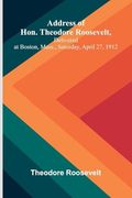 Address of Hon. Theodore Roosevelt, Delivered at Boston, Mass. , Saturday, April 27, 1912