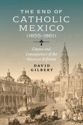 The End of Catholic Mexico: Causes and Consequences of the Mexican Reforma (1855-1861) (en Inglés)