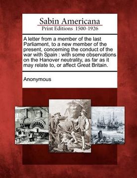 portada a letter from a member of the last parliament, to a new member of the present, concerning the conduct of the war with spain: with some observations (en Inglés)