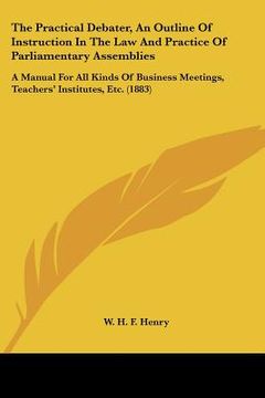 portada the practical debater, an outline of instruction in the law and practice of parliamentary assemblies: a manual for all kinds of business meetings, tea (en Inglés)
