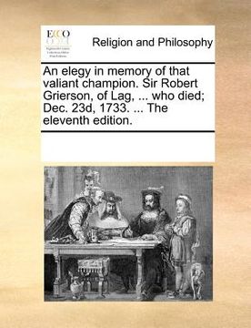 portada an elegy in memory of that valiant champion. sir robert grierson, of lag, ... who died; dec. 23d, 1733. ... the eleventh edition. (en Inglés)