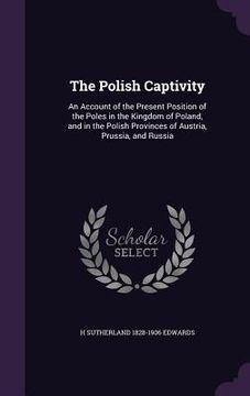 portada The Polish Captivity: An Account of the Present Position of the Poles in the Kingdom of Poland, and in the Polish Provinces of Austria, Prus