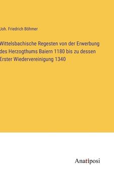 portada Wittelsbachische Regesten von der Erwerbung des Herzogthums Baiern 1180 bis zu dessen Erster Wiedervereinigung 1340 (in German)