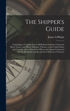 portada The Shipper's Guide; Containing a Complete List of All Railroad Stations, Canal and River Towns, (and Places Tributary Thereto, ) in the United States (en Inglés)