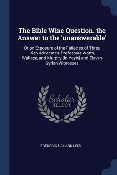 portada The Bible Wine Question. the Answer to the 'unanswerable': Or an Exposure of the Fallacies of Three Irish Advocates, Professors Watts, Wallace, and Mu