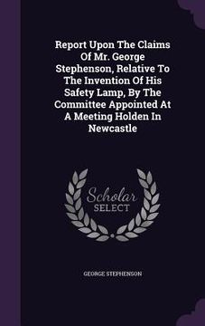 portada Report Upon The Claims Of Mr. George Stephenson, Relative To The Invention Of His Safety Lamp, By The Committee Appointed At A Meeting Holden In Newca (en Inglés)