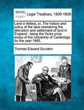 portada land in fetters, or, the history and policy of the laws restraining the alienation and settlement of land in england: being the yorke prize essay of t