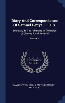 portada Diary And Correspondence Of Samuel Pepys, F. R. S.: Secretary To The Admiralty In The Reign Of Charles Ii And James Ii; Volume 1 (in English)