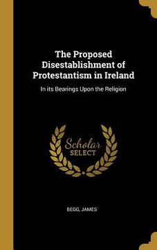 portada The Proposed Disestablishment of Protestantism in Ireland: In its Bearings Upon the Religion (en Inglés)
