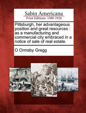 portada pittsburgh, her advantageous position and great resources: as a manufacturing and commercial city embraced in a notice of sale of real estate. (in English)