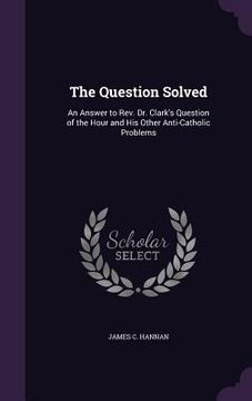 portada The Question Solved: An Answer to Rev. Dr. Clark's Question of the Hour and His Other Anti-Catholic Problems (en Inglés)