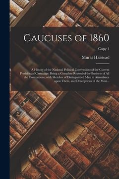 portada Caucuses of 1860: a History of the National Political Conventions of the Current Presidential Campaign: Being a Complete Record of the B (en Inglés)
