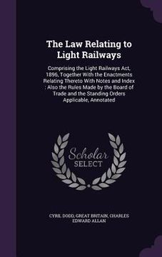 portada The Law Relating to Light Railways: Comprising the Light Railways Act, 1896, Together With the Enactments Relating Thereto With Notes and Index: Also (en Inglés)
