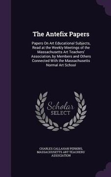 portada The Antefix Papers: Papers On Art Educational Subjects, Read at the Weekly Meetings of the Massachusetts Art Teachers' Association, by Mem