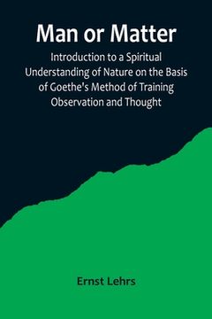 portada Man or Matter; Introduction to a Spiritual Understanding of Nature on the Basis of Goethe's Method of Training Observation and Thought (en Inglés)
