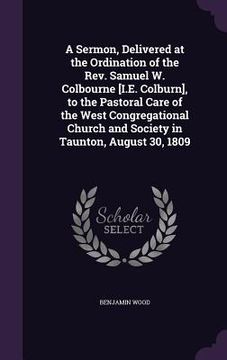 portada A Sermon, Delivered at the Ordination of the Rev. Samuel W. Colbourne [I.E. Colburn], to the Pastoral Care of the West Congregational Church and Socie (en Inglés)