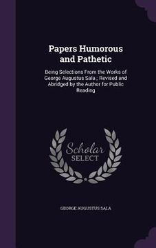 portada Papers Humorous and Pathetic: Being Selections From the Works of George Augustus Sala; Revised and Abridged by the Author for Public Reading (en Inglés)