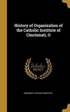 portada History of Organization of the Catholic Institute of Cincinnati, O (en Inglés)