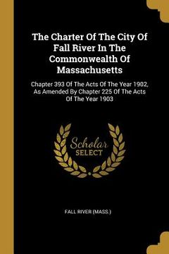 portada The Charter Of The City Of Fall River In The Commonwealth Of Massachusetts: Chapter 393 Of The Acts Of The Year 1902, As Amended By Chapter 225 Of The (en Inglés)