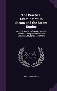 portada The Practical Examinator On Steam and the Steam Engine: With Instructive References Relative Thereto: Arranged for the Use of Engineers, Students, and (en Inglés)