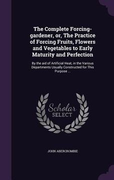 portada The Complete Forcing-gardener, or, The Practice of Forcing Fruits, Flowers and Vegetables to Early Maturity and Perfection: By the aid of Artificial H (in English)