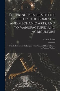 portada The Principles of Science Applied to the Domestic and Mechanic Arts, and to Manufactures and Agriculture: With Reflections on the Progress of the Arts (en Inglés)