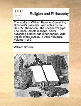 portada the works of william browne. containing britannia's pastorals: with notes by the rev. w. thompson, the shepherd's pipe: the inner-temple masque, never (en Inglés)