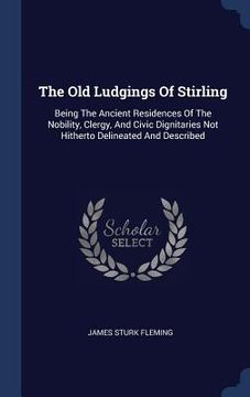 portada The Old Ludgings Of Stirling: Being The Ancient Residences Of The Nobility, Clergy, And Civic Dignitaries Not Hitherto Delineated And Described
