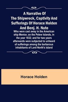 portada A Narrative of the Shipwreck, Captivity and Sufferings of Horace Holden and Benj. H. Nute; Who were cast away in the American ship Mentor, on the Pele (en Inglés)