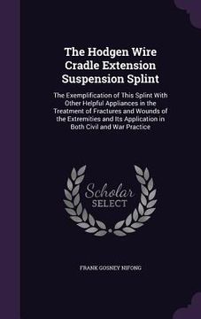 portada The Hodgen Wire Cradle Extension Suspension Splint: The Exemplification of This Splint With Other Helpful Appliances in the Treatment of Fractures and (en Inglés)