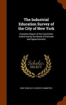 portada The Industrial Education Survey of the City of New York: Complete Report of the Committee Authorized by the Board of Estimate and Apportionment (en Inglés)